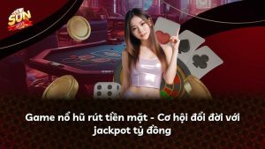 Game nổ hũ rút tiền mặt – Cơ hội đổi đời với jackpot tỷ đồng